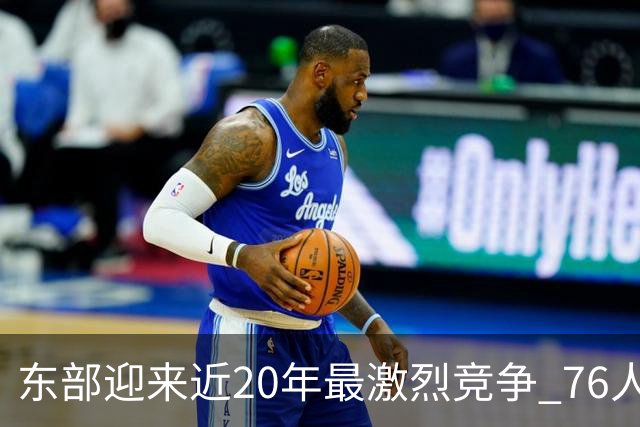 东部迎来近20年最激烈竞争 76人成为争冠大热但仍有多项致命隐患
