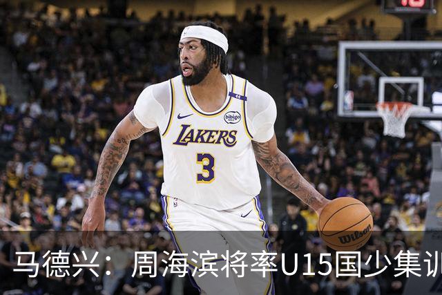 马德兴：周海滨将率U15国少集训，从中选拔14人参加U15世界杯